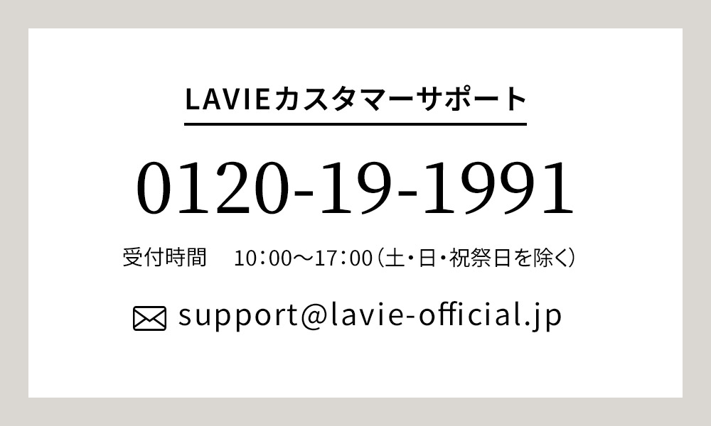 LAVIEカスタマーサポート TEL：0120-19-1991 受付時間 10：00～17：00（土・日・祝祭日を除く）MAIL：support@lavie-official.jp